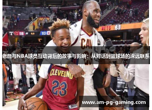 老詹与NBA球员互动背后的故事与影响：从对话到篮球场的深远联系