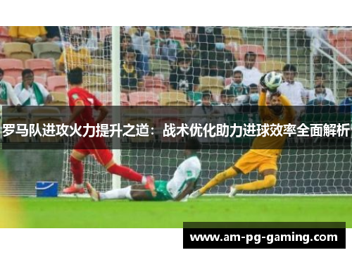 罗马队进攻火力提升之道：战术优化助力进球效率全面解析