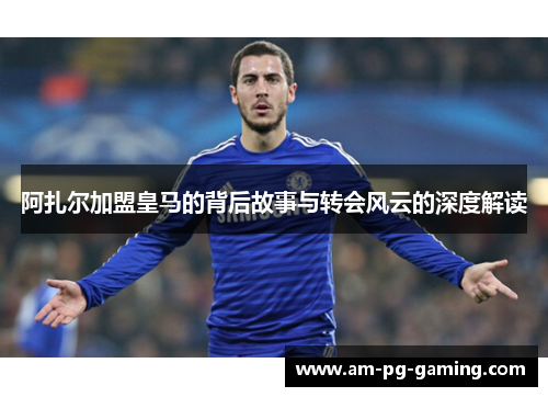 阿扎尔加盟皇马的背后故事与转会风云的深度解读