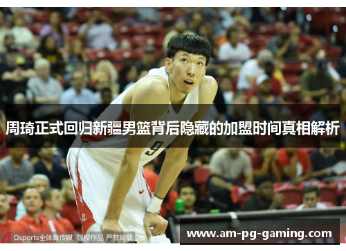 周琦正式回归新疆男篮背后隐藏的加盟时间真相解析