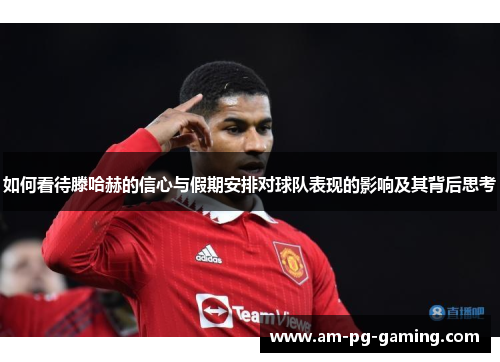 如何看待滕哈赫的信心与假期安排对球队表现的影响及其背后思考