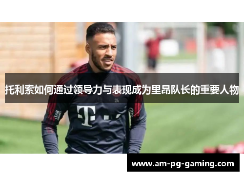 托利索如何通过领导力与表现成为里昂队长的重要人物