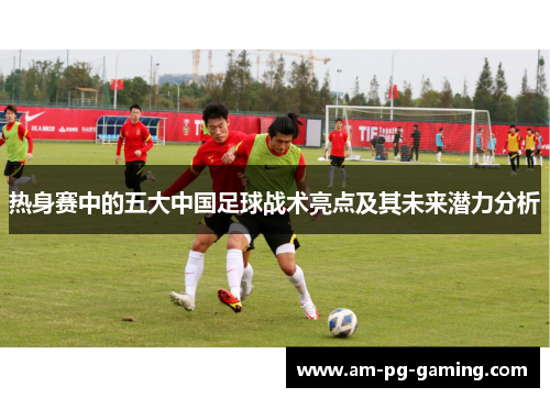 热身赛中的五大中国足球战术亮点及其未来潜力分析