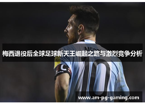 梅西退役后全球足球新天王崛起之路与激烈竞争分析