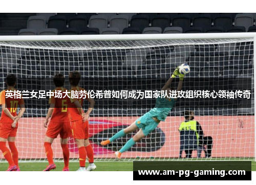 英格兰女足中场大脑劳伦希普如何成为国家队进攻组织核心领袖传奇