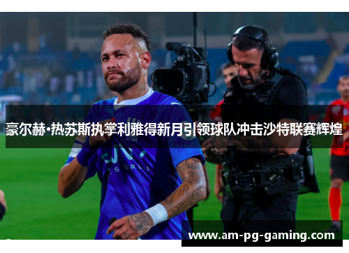 豪尔赫·热苏斯执掌利雅得新月引领球队冲击沙特联赛辉煌