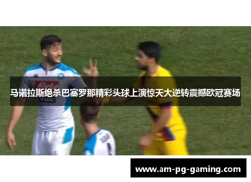 马诺拉斯绝杀巴塞罗那精彩头球上演惊天大逆转震撼欧冠赛场