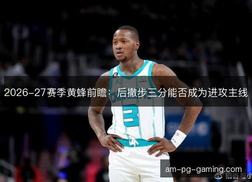 2026-27赛季黄蜂前瞻：后撤步三分能否成为进攻主线